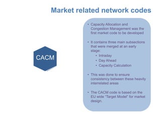 Market related network codes
             • Capacity Allocation and
               Congestion Management was the
               first market code to be developed

             • It contains three main subsections
               that were merged at an early
               stage:
                   • Intraday
CACM
  DA
  CC
  ID               • Day Ahead
                   • Capacity Calculation

             • This was done to ensure
               consistency between these heavily
               interrelated areas

             • The CACM code is based on the
               EU wide “Target Model” for market
               design.
 