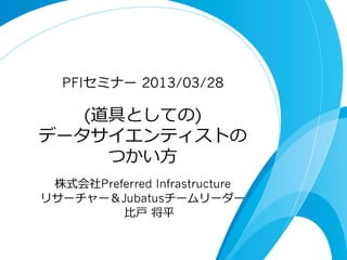 PFIセミナー  2013/03/28

   (道具としての)
データサイエンティストの
     つかい⽅方
 株式会社Preferred Infrastructure
リサーチャー＆Jubatusチームリーダー
         ⽐比⼾戸  将平
 