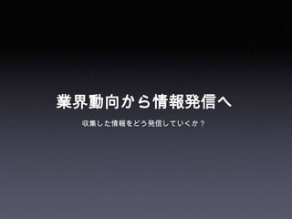 業界動向から情報発信へ
 収集した情報をどう発信していくか？
 