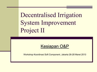 Decentralised Irrigation
System Improvement
Project II

                 Kesiapan O&P
 Workshop Koordinasi Soft Component, Jakarta 26-28 Maret 2013
 