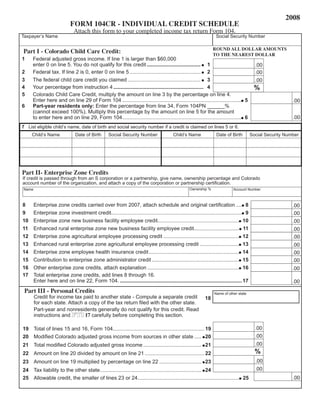 2008
                            FORM 104CR - INDIVIDUAL CREDIT SCHEDULE
                              Attach this form to your completed income tax return Form 104.
Taxpayer’s Name                                                                                                  Social Security Number

                                                                                                               ROUND ALL DOLLAR AMOUNTS
Part I - Colorado Child Care Credit:                                                                           TO THE NEAREST DOLLAR
1    Federal adjusted gross income. If line 1 is larger than $60,000
     enter 0 on line 5. You do not qualify for this credit ..................................... 1                                       .00
2    Federal tax. If line 2 is 0, enter 0 on line 5 ................................................. 2                                  .00
3    The federal child care credit you claimed .................................................. 3                                      .00
                                                                                                                                        %
4    Your percentage from instruction 4 .............................................................. 4
5    Colorado Child Care Credit, multiply the amount on line 3 by the percentage on line 4.
     enter here and on line 29 of Form 104 .................................................................................. 5                           .00
6    Part-year residents only: enter the percentage from line 34, Form 104PN ______%
     (cannot exceed 100%). Multiply this percentage by the amount on line 5 for the amount
                                                                                                                                                          .00
     to enter here and on line 29, Form 104.................................................................................. 6
7 List eligible child’s name, date of birth and social security number if a credit is claimed on lines 5 or 6.
     Child’s Name              Date of Birth      Social Security Number                Child’s Name             Date of Birth         Social Security Number




Part II- Enterprise Zone Credits
If credit is passed through from an S corporation or a partnership, give name, ownership percentage and Colorado
account number of the organization, and attach a copy of the corporation or partnership certification.
                                                                                                 Ownership %
Name                                                                                                                       Account Number



8      enterprise zone credits carried over from 2007, attach schedule and original certification .... 8                                                  .00
9      enterprise zone investment credit.......................................................................................... 9                      .00
10     enterprise zone new business facility employee credit........................................................ 10                                   .00
11     enhanced rural enterprise zone new business facility employee credit............................... 11                                             .00
12     enterprise zone agricultural employee processing credit .................................................... 12                                    .00
13     enhanced rural enterprise zone agricultural employee processing credit ........................... 13                                              .00
14     enterprise zone employee health insurance credit .............................................................. 14                                 .00
15     Contribution to enterprise zone administrator credit ............................................................ 15                               .00
16     Other enterprise zone credits, attach explanation ............................................................... 16                               .00
17     Total enterprise zone credits, add lines 8 through 16.
       enter here and on line 22, Form 104. .................................................................................... 17                       .00
 Part III - Personal Credits                                                                                    Name of other state
       Credit for income tax paid to another state - Compute a separate credit                            18
       for each state. Attach a copy of the tax return filed with the other state.
       Part-year and nonresidents generally do not qualify for this credit. Read
       instructions and FYI 17 carefully before completing this section.

                                                                                                                                         .00
19 Total of lines 15 and 16, Form 104............................................................... 19
                                                                                                                                         .00
20 Modified Colorado adjusted gross income from sources in other state ..... 20
                                                                                                                                         .00
21 Total modified Colorado adjusted gross income ........................................ 21
                                                                                                                                         %
22 Amount on line 20 divided by amount on line 21 ......................................... 22
                                                                                                                                         .00
23 Amount on line 19 multiplied by percentage on line 22 ............................. 23
                                                                                                                                         .00
24 Tax liability to the other state...................................................................... 24
                                                                                                                                                          .00
25 Allowable credit, the smaller of lines 23 or 24...................................................................... 25
 