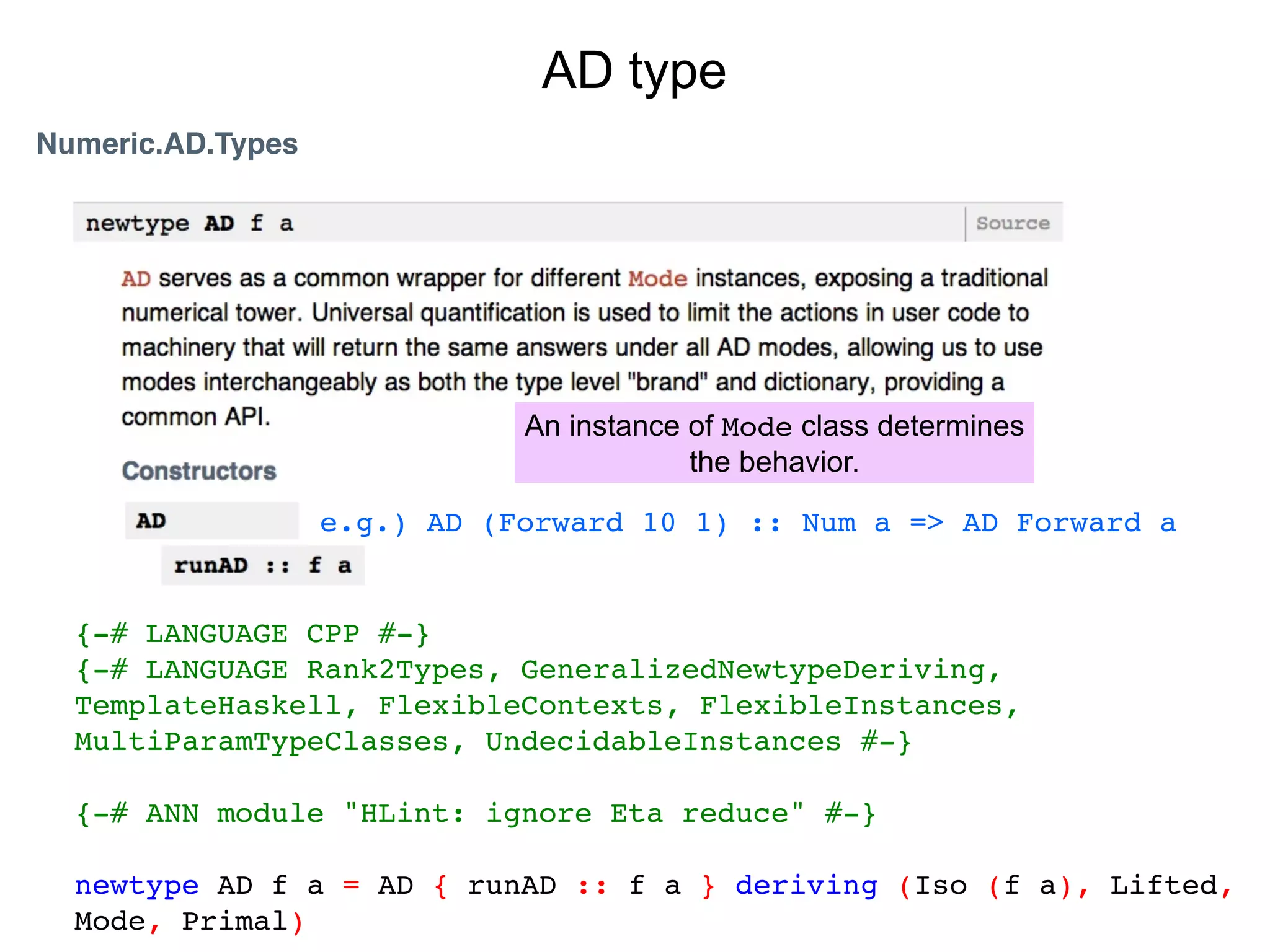 AD type
Numeric.AD.Types




                              An instance of Mode class determines
                                          the behavior.

                   e.g.) AD (Forward 10 1) :: Num a => AD Forward a


  {-# LANGUAGE CPP #-}
  {-# LANGUAGE Rank2Types, GeneralizedNewtypeDeriving,
  TemplateHaskell, FlexibleContexts, FlexibleInstances,
  MultiParamTypeClasses, UndecidableInstances #-}

  {-# ANN module "HLint: ignore Eta reduce" #-}

  newtype AD f a = AD { runAD :: f a } deriving (Iso (f a), Lifted,
  Mode, Primal)
 
