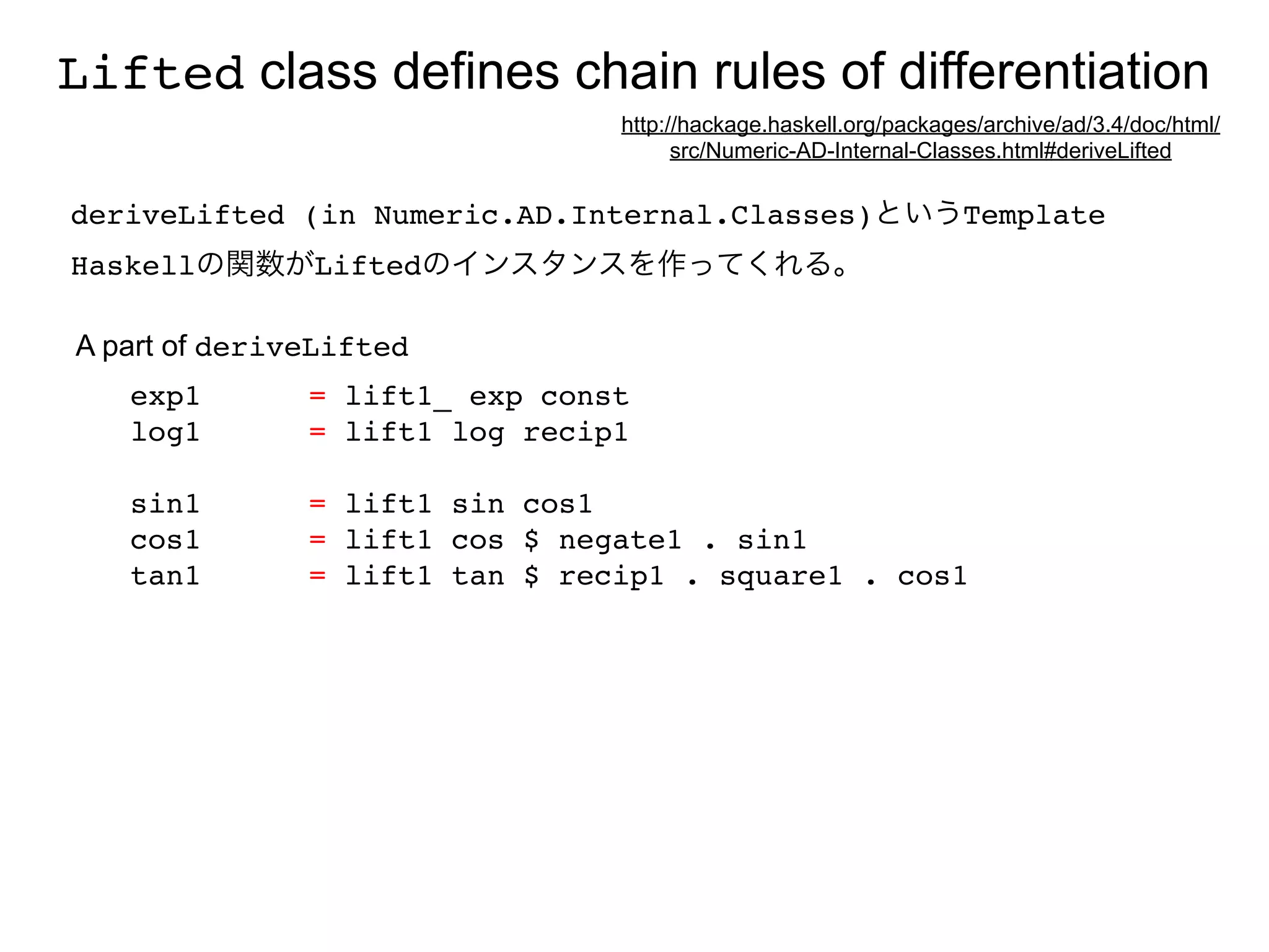Lifted class defines chain rules of differentiation
                                http://hackage.haskell.org/packages/archive/ad/3.4/doc/html/
                                      src/Numeric-AD-Internal-Classes.html#deriveLifted

deriveLifted (in Numeric.AD.Internal.Classes)というTemplate
Haskellの関数がLiftedのインスタンスを作ってくれる。

A part of deriveLifted
   exp1        = lift1_ exp const
   log1        = lift1 log recip1

   sin1        = lift1 sin cos1
   cos1        = lift1 cos $ negate1 . sin1
   tan1        = lift1 tan $ recip1 . square1 . cos1
 