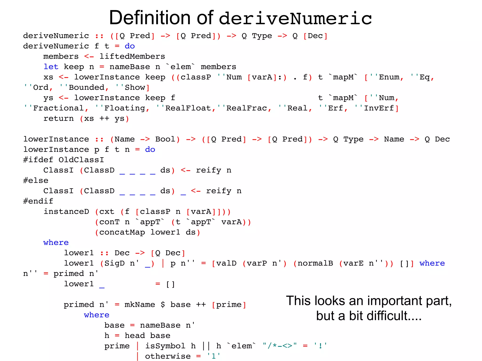 Definition of deriveNumeric
deriveNumeric :: ([Q Pred] -> [Q Pred]) -> Q Type -> Q [Dec]
deriveNumeric f t = do
    members <- liftedMembers
    let keep n = nameBase n `elem` members
    xs <- lowerInstance keep ((classP ''Num [varA]:) . f) t `mapM` [''Enum, ''Eq,
''Ord, ''Bounded, ''Show]
    ys <- lowerInstance keep f                            t `mapM` [''Num,
''Fractional, ''Floating, ''RealFloat,''RealFrac, ''Real, ''Erf, ''InvErf]
    return (xs ++ ys)

lowerInstance :: (Name -> Bool) -> ([Q Pred] -> [Q Pred]) -> Q Type -> Name -> Q Dec
lowerInstance p f t n = do
#ifdef OldClassI
    ClassI (ClassD _ _ _ _ ds) <- reify n
#else
    ClassI (ClassD _ _ _ _ ds) _ <- reify n
#endif
    instanceD (cxt (f [classP n [varA]]))
              (conT n `appT` (t `appT` varA))
              (concatMap lower1 ds)
    where
        lower1 :: Dec -> [Q Dec]
        lower1 (SigD n' _) | p n'' = [valD (varP n') (normalB (varE n'')) []] where
n'' = primed n'
        lower1 _           = []

        primed n' = mkName $ base ++ [prime]        This looks    an important part,
            where                                         but a   bit difficult....
                base = nameBase n'
                h = head base
                prime | isSymbol h || h `elem` "/*-<>" = '!'
                      | otherwise = '1'
 