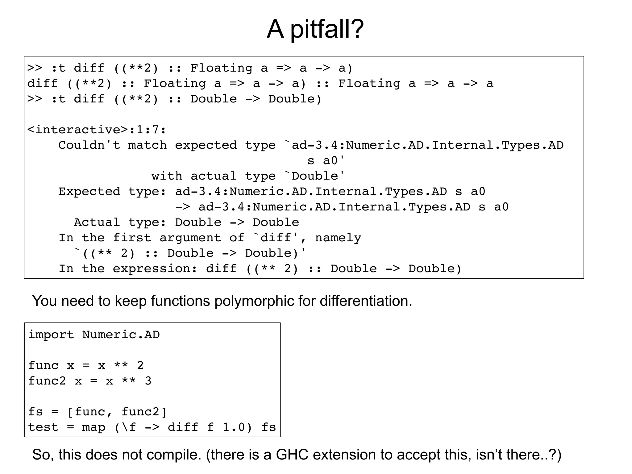 A pitfall?
>> :t diff ((**2) :: Floating a => a -> a)
diff ((**2) :: Floating a => a -> a) :: Floating a => a -> a
>> :t diff ((**2) :: Double -> Double)

<interactive>:1:7:
    Couldn't match expected type `ad-3.4:Numeric.AD.Internal.Types.AD
                                     s a0'
                with actual type `Double'
    Expected type: ad-3.4:Numeric.AD.Internal.Types.AD s a0
                   -> ad-3.4:Numeric.AD.Internal.Types.AD s a0
      Actual type: Double -> Double
    In the first argument of `diff', namely
      `((** 2) :: Double -> Double)'
    In the expression: diff ((** 2) :: Double -> Double)

You need to keep functions polymorphic for differentiation.

import Numeric.AD

func x = x ** 2
func2 x = x ** 3

fs = [func, func2]
test = map (f -> diff f 1.0) fs

So, this does not compile. (there is a GHC extension to accept this, isn’t there..?)
 