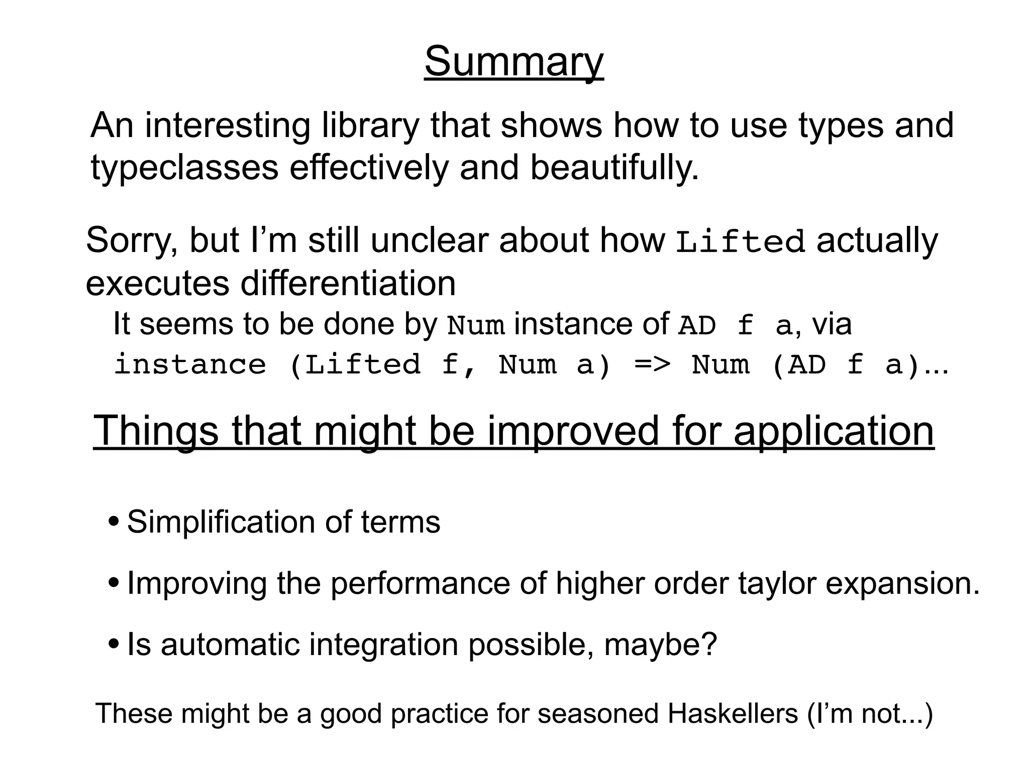 Summary
An interesting library that shows how to use types and
typeclasses effectively and beautifully.

Sorry, but I’m still unclear about how Lifted actually
executes differentiation
 It seems to be done by Num instance of AD f a, via
 instance (Lifted f, Num a) => Num (AD f a)...

Things that might be improved for application

 • Simplification of terms
 • Improving the performance of higher order taylor expansion.
 • Is automatic integration possible, maybe?
These might be a good practice for seasoned Haskellers (I’m not...)
 