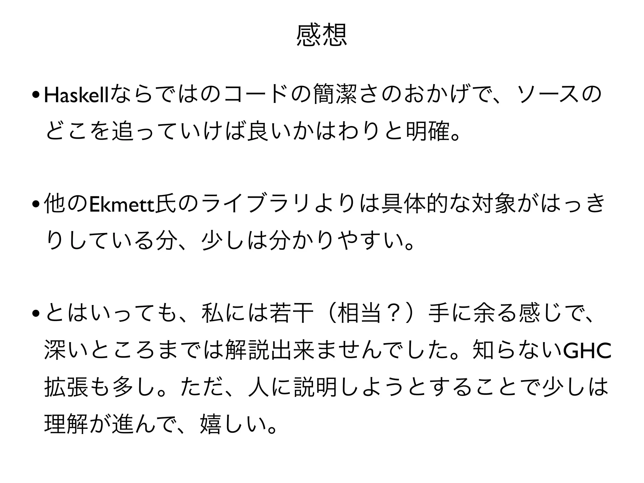 感想

• Haskellならではのコードの簡潔さのおかげで、ソースの
どこを追っていけば良いかはわりと明確。


• 他のEkmett氏のライブラリよりは具体的な対象がはっき
りしている分、少しは分かりやすい。


• とはいっても、私には若干（相当？）手に余る感じで、
深いところまでは解説出来ませんでした。知らないGHC
拡張も多し。ただ、人に説明しようとすることで少しは
理解が進んで、嬉しい。
 