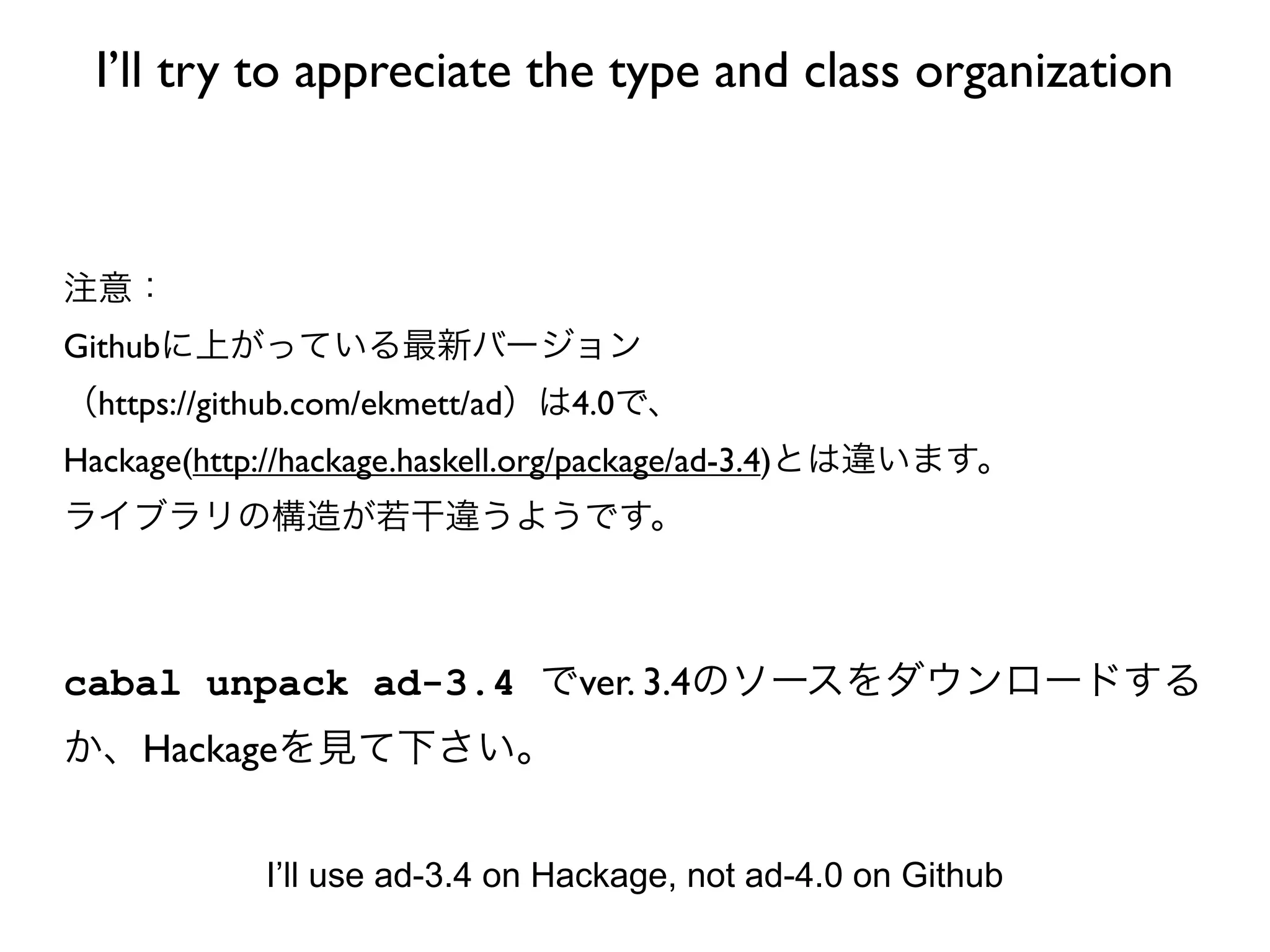 I’ll try to appreciate the type and class organization



注意：
Githubに上がっている最新バージョン
（https://github.com/ekmett/ad）は4.0で、
Hackage(http://hackage.haskell.org/package/ad-3.4)とは違います。
ライブラリの構造が若干違うようです。



cabal unpack ad-3.4 でver. 3.4のソースをダウンロードする
か、Hackageを見て下さい。


            I’ll use ad-3.4 on Hackage, not ad-4.0 on Github
 