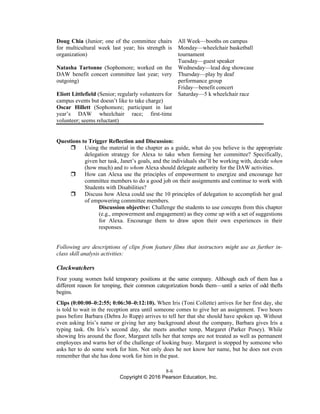 8-6
Copyright © 2016 Pearson Education, Inc.
Doug Chia (Junior; one of the committee chairs
for multicultural week last year; his strength is
organization)
All Week—booths on campus
Monday—wheelchair basketball
tournament
Tuesday—guest speaker
Natasha Tartonne (Sophomore; worked on the
DAW benefit concert committee last year; very
outgoing)
Wednesday—lead dog showcase
Thursday—play by deaf
performance group
Friday—benefit concert
Eliott Littlefield (Senior; regularly volunteers for
campus events but doesn’t like to take charge)
Oscar Hillett (Sophomore; participant in last
year’s DAW wheelchair race; first-time
volunteer; seems reluctant)
Saturday—5 k wheelchair race
Questions to Trigger Reflection and Discussion:
 Using the material in the chapter as a guide, what do you believe is the appropriate
delegation strategy for Alexa to take when forming her committee? Specifically,
given her task, Janet’s goals, and the individuals she’ll be working with, decide when
(how much) and to whom Alexa should delegate authority for the DAW activities.
 How can Alexa use the principles of empowerment to energize and encourage her
committee members to do a good job on their assignments and continue to work with
Students with Disabilities?
 Discuss how Alexa could use the 10 principles of delegation to accomplish her goal
of empowering committee members.
Discussion objective: Challenge the students to use concepts from this chapter
(e.g., empowerment and engagement) as they come up with a set of suggestions
for Alexa. Encourage them to draw upon their own experiences in their
responses.
Following are descriptions of clips from feature films that instructors might use as further in-
class skill analysis activities:
Clockwatchers
Four young women hold temporary positions at the same company. Although each of them has a
different reason for temping, their common categorization bonds them—until a series of odd thefts
begins.
Clips (0:00:00–0:2:55; 0:06:30–0:12:10). When Iris (Toni Collette) arrives for her first day, she
is told to wait in the reception area until someone comes to give her an assignment. Two hours
pass before Barbara (Debra Jo Rupp) arrives to tell her that she should have spoken up. Without
even asking Iris’s name or giving her any background about the company, Barbara gives Iris a
typing task. On Iris’s second day, she meets another temp, Margaret (Parker Posey). While
showing Iris around the floor, Margaret tells her that temps are not treated as well as permanent
employees and warns her of the challenge of looking busy. Margaret is stopped by someone who
asks her to do some work for him. Not only does he not know her name, but he does not even
remember that she has done work for him in the past.
 