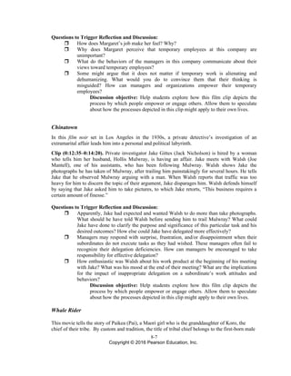 8-7
Copyright © 2016 Pearson Education, Inc.
Questions to Trigger Reflection and Discussion:
 How does Margaret’s job make her feel? Why?
 Why does Margaret perceive that temporary employees at this company are
unimportant?
 What do the behaviors of the managers in this company communicate about their
views toward temporary employees?
 Some might argue that it does not matter if temporary work is alienating and
dehumanizing. What would you do to convince them that their thinking is
misguided? How can managers and organizations empower their temporary
employees?
Discussion objective: Help students explore how this film clip depicts the
process by which people empower or engage others. Allow them to speculate
about how the processes depicted in this clip might apply to their own lives.
Chinatown
In this film noir set in Los Angeles in the 1930s, a private detective’s investigation of an
extramarital affair leads him into a personal and political labyrinth.
Clip (0:12:35–0:14:20). Private investigator Jake Gittes (Jack Nicholson) is hired by a woman
who tells him her husband, Hollis Mulwray, is having an affair. Jake meets with Walsh (Joe
Mantell), one of his assistants, who has been following Mulwray. Walsh shows Jake the
photographs he has taken of Mulwray, after trailing him painstakingly for several hours. He tells
Jake that he observed Mulwray arguing with a man. When Walsh reports that traffic was too
heavy for him to discern the topic of their argument, Jake disparages him. Walsh defends himself
by saying that Jake asked him to take pictures, to which Jake retorts, “This business requires a
certain amount of finesse.”
Questions to Trigger Reflection and Discussion:
 Apparently, Jake had expected and wanted Walsh to do more than take photographs.
What should he have told Walsh before sending him to trail Mulwray? What could
Jake have done to clarify the purpose and significance of this particular task and his
desired outcomes? How else could Jake have delegated more effectively?
 Managers may respond with surprise, frustration, and/or disappointment when their
subordinates do not execute tasks as they had wished. These managers often fail to
recognize their delegation deficiencies. How can managers be encouraged to take
responsibility for effective delegation?
 How enthusiastic was Walsh about his work product at the beginning of his meeting
with Jake? What was his mood at the end of their meeting? What are the implications
for the impact of inappropriate delegation on a subordinate’s work attitudes and
behaviors?
Discussion objective: Help students explore how this film clip depicts the
process by which people empower or engage others. Allow them to speculate
about how the processes depicted in this clip might apply to their own lives.
Whale Rider
This movie tells the story of Paikea (Pai), a Maori girl who is the granddaughter of Koro, the
chief of their tribe. By custom and tradition, the title of tribal chief belongs to the first-born male
 