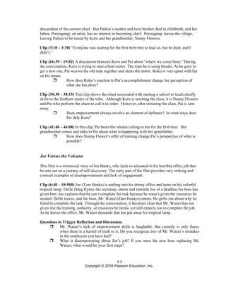 8-8
Copyright © 2016 Pearson Education, Inc.
descendant of the current chief. But Paikea’s mother and twin brother died in childbirth, and her
father, Porougangi, an artist, has no interest in becoming chief. Porougangi leaves the village,
leaving Paikea to be raised by Koro and her grandmother, Nanny Flowers.
Clip (3:10 – 3:30) “Everyone was waiting for the first born boy to lead us, but he died, and I
didn’t.”
Clip (16:39 – 19:02) A discussion between Koro and Pai about “where we come from.” During
the conversation, Koro is trying to start a boat motor. The rope he is using breaks. As he goes to
get a new one, Pai weaves the old rope together and starts the motor. Koko is very upset with her
on his return.
 How does Koko’s reaction to Pai’s accomplishment change her perception of
what she has done?
Clip (34:30 – 38:15) This clip shows the ritual associated with starting a school to teach chiefly
skills to the firstborn males of the tribe. Although Koro is teaching the class, it is Nanny Flowers
and Pai who perform the chant to call it to order. However, after initiating the class, Pai is sent
away.
 Does empowerment always involve an element of defiance? In what ways does
Pai defy Koro?
Clip (41:40 – 44:08) In this clip, Pai hears the whales calling to her for the first time. Her
grandmother comes and talks to Pai about what is happening with her grandfather.
 How does Nanny Flower’s offer of training change Pai’s perspective of what is
possible?
Joe Versus the Volcano
This film is a whimsical story of Joe Banks, who feels so alienated in his horrible office job that
he sets out on a journey of self-discovery. The early part of the film provides very striking and
comical examples of disempowerment and lack of engagement.
Clip (6:40 – 10:50ß) Joe (Tom Hanks) is settling into his dreary office and turns on his colorful
tropical lamp. DeDe (Meg Ryan), the secretary, enters and reminds Joe of a deadline his boss has
given him. Joe explains that he can’t complete the task because he wasn’t given the resources he
needed. DeDe leaves, and the boss, Mr. Waturi (Dan Hedaya) enters. He grills Joe about why he
failed to complete the task. Through the conversation, it becomes clear that Mr. Waturi has not
given Joe the training, authority, or resources he needs, yet still expects Joe to complete the job.
As he leaves the office, Mr. Waturi demands that Joe put away his tropical lamp.
Questions to Trigger Reflection and Discussion:
 Mr. Waturi’s lack of empowerment skills is laughable. But comedy is only funny
when there is a kernel of truth to it. Do you recognize any of Mr. Waturi’s mistakes
in the employers you have had?
 What is disempowering about Joe’s job? If you were the new boss replacing Mr.
Waturi, what would be your first steps?
 