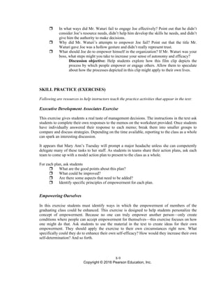 8-9
Copyright © 2016 Pearson Education, Inc.
 In what ways did Mr. Waturi fail to engage Joe effectively? Point out that he didn’t
consider Joe’s resource needs, didn’t help him develop the skills he needs, and didn’t
give him the authority to make decisions.
 Why did Mr. Waturi’s attempts to empower Joe fail? Point out that the title Mr.
Waturi gave Joe was a hollow gesture and didn’t really represent trust.
 What should Joe do to empower himself in the organization? If Mr. Waturi was your
boss, what steps might you take to increase your sense of autonomy and efficacy?
Discussion objective: Help students explore how this film clip depicts the
process by which people empower or engage others. Allow them to speculate
about how the processes depicted in this clip might apply to their own lives.
SKILL PRACTICE (EXERCISES)
Following are resources to help instructors teach the practice activities that appear in the text:
Executive Development Associates Exercise
This exercise gives students a real taste of management decisions. The instructions in the text ask
students to complete their own responses to the memos on the worksheet provided. Once students
have individually answered their response to each memo; break them into smaller groups to
compare and discuss strategies. Depending on the time available, reporting to the class as a whole
can spark an interesting discussion.
It appears that Mary Ann’s Tuesday will prompt a major headache unless she can competently
delegate many of these tasks to her staff. As students in teams share their action plans, ask each
team to come up with a model action plan to present to the class as a whole.
For each plan, ask students
 What are the good points about this plan?
 What could be improved?
 Are there some aspects that need to be added?
 Identify specific principles of empowerment for each plan.
Empowering Ourselves
In this exercise students must identify ways in which the empowerment of members of the
graduating class could be enhanced. This exercise is designed to help students personalize the
concept of empowerment. Because no one can truly empower another person—only create
conditions where people can accept empowerment for themselves—this exercise focuses on how
one might do that. Ask students to use the material in the text to create ideas for their own
empowerment. They should apply the exercise to their own circumstances right now. What
specifically could they do to enhance their own self-efficacy? How would they increase their own
self-determination? And so forth.
 