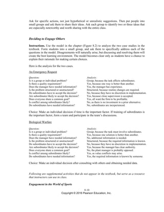 8-10
Copyright © 2016 Pearson Education, Inc.
Ask for specific actions, not just hypothetical or unrealistic suggestions. Then put people into
small groups and ask them to share their ideas. Ask each group to identify two or three ideas that
are especially noteworthy and worth sharing with the entire class.
Deciding to Engage Others
Instructions. Use the model in the chapter (Figure 8.2) to analyze the two case studies in the
textbook. Form students into a small group, and ask them to specifically address each of the
questions in the model. Disagreements will naturally arise, but discussing and resolving them will
create the best learning environment. The model becomes clear only as students have a chance to
explain their rationale for making certain choices.
Here is the analysis for the two cases.
An Emergency Request
Question: Analysis:
Is it a group or individual problem? Group, because the task affects subordinates.
Is there a quality requirement? Yes, because one way is better than another.
Does the manager have needed information? Yes, the manager has experience.
Is the problem structured or unstructured? Structured, because routine changes are required.
Do subordinates have to accept the decision? No, because they have no discretion in implementation.
Are subordinates likely to accept the decision? Yes, because close supervision is accepted.
Does everyone share a common goal? Yes, all want the firm to be profitable.
Is conflict among subordinates likely? No, as there is no investment in a prior alternative.
Do subordinates have needed information? No, subordinates are inexperienced.
Choice: Make an individual decision if time is the important factor. If training of subordinates is
the important factor, form a team and participate in the team’s discussions.
Biological Warfare
Question: Analysis:
Is it a group or individual problem? Group, because the task must involve subordinates.
Is there a quality requirement? Yes, because one solution is better than another.
Does the manager have needed information? No, additional information is needed.
Is the problem structured or unstructured? Structured, because the required information is known.
Do subordinates have to accept the decision? No, because they have no discretion in implementation.
Are subordinates likely to accept the decision? Yes, because the manager has clear authority.
Does everyone share a common goal? No, the plant manager is probably opposed.
Is conflict among subordinates likely? Yes, as value conflicts may arise.
Do subordinates have needed information? Yes, the required information is known by someone.
Choice: Make an individual decision after consulting with others and obtaining needed data.
Following are supplemental activities that do not appear in the textbook, but serve as a resource
that instructors can use in class.
Engagement in the World of Sports
 