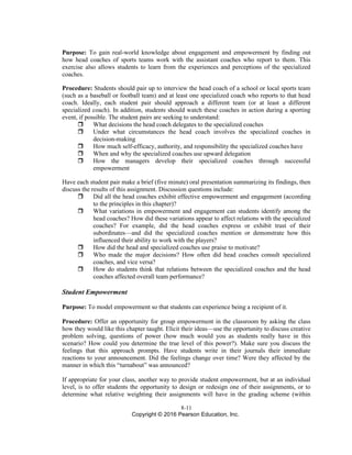 8-11
Copyright © 2016 Pearson Education, Inc.
Purpose: To gain real-world knowledge about engagement and empowerment by finding out
how head coaches of sports teams work with the assistant coaches who report to them. This
exercise also allows students to learn from the experiences and perceptions of the specialized
coaches.
Procedure: Students should pair up to interview the head coach of a school or local sports team
(such as a baseball or football team) and at least one specialized coach who reports to that head
coach. Ideally, each student pair should approach a different team (or at least a different
specialized coach). In addition, students should watch these coaches in action during a sporting
event, if possible. The student pairs are seeking to understand:
 What decisions the head coach delegates to the specialized coaches
 Under what circumstances the head coach involves the specialized coaches in
decision-making
 How much self-efficacy, authority, and responsibility the specialized coaches have
 When and why the specialized coaches use upward delegation
 How the managers develop their specialized coaches through successful
empowerment
Have each student pair make a brief (five minute) oral presentation summarizing its findings, then
discuss the results of this assignment. Discussion questions include:
 Did all the head coaches exhibit effective empowerment and engagement (according
to the principles in this chapter)?
 What variations in empowerment and engagement can students identify among the
head coaches? How did these variations appear to affect relations with the specialized
coaches? For example, did the head coaches express or exhibit trust of their
subordinates—and did the specialized coaches mention or demonstrate how this
influenced their ability to work with the players?
 How did the head and specialized coaches use praise to motivate?
 Who made the major decisions? How often did head coaches consult specialized
coaches, and vice versa?
 How do students think that relations between the specialized coaches and the head
coaches affected overall team performance?
Student Empowerment
Purpose: To model empowerment so that students can experience being a recipient of it.
Procedure: Offer an opportunity for group empowerment in the classroom by asking the class
how they would like this chapter taught. Elicit their ideas—use the opportunity to discuss creative
problem solving, questions of power (how much would you as students really have in this
scenario? How could you determine the true level of this power?). Make sure you discuss the
feelings that this approach prompts. Have students write in their journals their immediate
reactions to your announcement. Did the feelings change over time? Were they affected by the
manner in which this “turnabout” was announced?
If appropriate for your class, another way to provide student empowerment, but at an individual
level, is to offer students the opportunity to design or redesign one of their assignments, or to
determine what relative weighting their assignments will have in the grading scheme (within
 