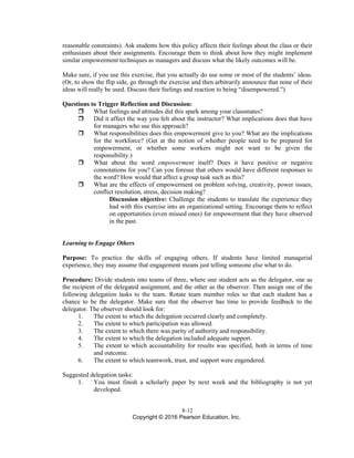 8-12
Copyright © 2016 Pearson Education, Inc.
reasonable constraints). Ask students how this policy affects their feelings about the class or their
enthusiasm about their assignments. Encourage them to think about how they might implement
similar empowerment techniques as managers and discuss what the likely outcomes will be.
Make sure, if you use this exercise, that you actually do use some or most of the students’ ideas.
(Or, to show the flip side, go through the exercise and then arbitrarily announce that none of their
ideas will really be used. Discuss their feelings and reaction to being “disempowered.”)
Questions to Trigger Reflection and Discussion:
 What feelings and attitudes did this spark among your classmates?
 Did it affect the way you felt about the instructor? What implications does that have
for managers who use this approach?
 What responsibilities does this empowerment give to you? What are the implications
for the workforce? (Get at the notion of whether people need to be prepared for
empowerment, or whether some workers might not want to be given the
responsibility.)
 What about the word empowerment itself? Does it have positive or negative
connotations for you? Can you foresee that others would have different responses to
the word? How would that affect a group task such as this?
 What are the effects of empowerment on problem solving, creativity, power issues,
conflict resolution, stress, decision making?
Discussion objective: Challenge the students to translate the experience they
had with this exercise into an organizational setting. Encourage them to reflect
on opportunities (even missed ones) for empowerment that they have observed
in the past.
Learning to Engage Others
Purpose: To practice the skills of engaging others. If students have limited managerial
experience, they may assume that engagement means just telling someone else what to do.
Procedure: Divide students into teams of three, where one student acts as the delegator, one as
the recipient of the delegated assignment, and the other as the observer. Then assign one of the
following delegation tasks to the team. Rotate team member roles so that each student has a
chance to be the delegator. Make sure that the observer has time to provide feedback to the
delegator. The observer should look for:
1. The extent to which the delegation occurred clearly and completely.
2. The extent to which participation was allowed.
3. The extent to which there was parity of authority and responsibility.
4. The extent to which the delegation included adequate support.
5. The extent to which accountability for results was specified, both in terms of time
and outcome.
6. The extent to which teamwork, trust, and support were engendered.
Suggested delegation tasks:
1. You must finish a scholarly paper by next week and the bibliography is not yet
developed.
 