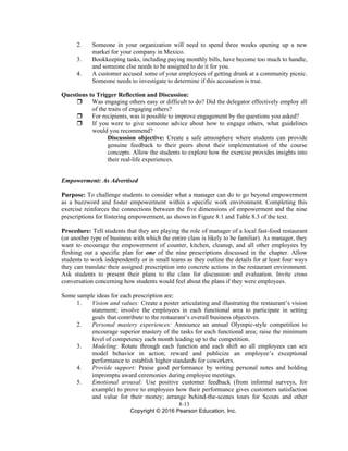 8-13
Copyright © 2016 Pearson Education, Inc.
2. Someone in your organization will need to spend three weeks opening up a new
market for your company in Mexico.
3. Bookkeeping tasks, including paying monthly bills, have become too much to handle,
and someone else needs to be assigned to do it for you.
4. A customer accused some of your employees of getting drunk at a community picnic.
Someone needs to investigate to determine if this accusation is true.
Questions to Trigger Reflection and Discussion:
 Was engaging others easy or difficult to do? Did the delegator effectively employ all
of the traits of engaging others?
 For recipients, was it possible to improve engagement by the questions you asked?
 If you were to give someone advice about how to engage others, what guidelines
would you recommend?
Discussion objective: Create a safe atmosphere where students can provide
genuine feedback to their peers about their implementation of the course
concepts. Allow the students to explore how the exercise provides insights into
their real-life experiences.
Empowerment: As Advertised
Purpose: To challenge students to consider what a manager can do to go beyond empowerment
as a buzzword and foster empowerment within a specific work environment. Completing this
exercise reinforces the connections between the five dimensions of empowerment and the nine
prescriptions for fostering empowerment, as shown in Figure 8.1 and Table 8.3 of the text.
Procedure: Tell students that they are playing the role of manager of a local fast-food restaurant
(or another type of business with which the entire class is likely to be familiar). As manager, they
want to encourage the empowerment of counter, kitchen, cleanup, and all other employees by
fleshing out a specific plan for one of the nine prescriptions discussed in the chapter. Allow
students to work independently or in small teams as they outline the details for at least four ways
they can translate their assigned prescription into concrete actions in the restaurant environment.
Ask students to present their plans to the class for discussion and evaluation. Invite cross
conversation concerning how students would feel about the plans if they were employees.
Some sample ideas for each prescription are:
1. Vision and values: Create a poster articulating and illustrating the restaurant’s vision
statement; involve the employees in each functional area to participate in setting
goals that contribute to the restaurant’s overall business objectives.
2. Personal mastery experiences: Announce an annual Olympic-style competition to
encourage superior mastery of the tasks for each functional area; raise the minimum
level of competency each month leading up to the competition.
3. Modeling: Rotate through each function and each shift so all employees can see
model behavior in action; reward and publicize an employee’s exceptional
performance to establish higher standards for coworkers.
4. Provide support: Praise good performance by writing personal notes and holding
impromptu award ceremonies during employee meetings.
5. Emotional arousal: Use positive customer feedback (from informal surveys, for
example) to prove to employees how their performance gives customers satisfaction
and value for their money; arrange behind-the-scenes tours for Scouts and other
 