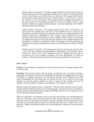 8-15
Copyright © 2016 Pearson Education, Inc.
Sample response to Scenario 1: The office manager should involve both of the employees
because they possess relevant knowledge and skills, their acceptance is important, timing
is not a critical factor, and conflicts may arise otherwise. The manager should form a
group because disagreements may lead to a better solution—as the system is used by
all—and time is not a crucial factor. The manager should not delegate total authority to
the group, because the knowledge and talent of all three are needed to make a good
decision. Finally, the manager should participate to provide leadership and contribute
information about credit functions.
Sample response to Scenario 2: The manager should involve others in the decision. All
must accept the resulting plan and look out for shoplifters; time is short but not
impossibly so; and this assignment may help develop some for managerial positions. The
manager should direct subordinates to form a group, because interaction will boost
motivation and structure the problem as well as leading to better solutions. The manager
can delegate the decision to the group, because employees have enough experience and
knowledge to complete the assignment. Finally, the manager need not participate; the
employees have enough seasoning and initiative to lead themselves in making a suitable
decision.
Sample response to Scenario 3: The manager can make the decision alone, because time
is very short, the acceptance and understanding of subordinates is not necessary, and no
conflicts are likely to arise from making this decision. Students may also make a
convincing case for the manager consulting with some subordinates to clarify the
problem—and then making the decision alone, bearing in mind that time is quite short.
Straw Towers
Purpose: To give students an opportunity to practice and observe how a manager engages others
in a specific task.
Procedure: This exercise requires about 40 minutes of classroom time, but tends to provide a
memorable and instructive experience that highlights the challenges of engaging others, as well as
the benefits. To conduct this exercise, you will need to purchase a box of drinking straws (100
count recommended) for each group that will perform the task. If you choose to use actual
rewards, you will also need to purchase an array of snacks for the winning team (see the
Manager’s Instruction Sheet for details). Generally teams of 5-6 students work best.
Begin by asking each group to select a “supervisor.” Then give each supervisor a box of straws
and the Instruction Sheet (provided on the following page). Tell them they have 10 minutes to
read the instruction sheet and plan their strategy. Remind them that they are only allowed to touch
8 straws during the preparation period.
While the supervisors are preparing, return to the class and continue your lecture/discussion.
When the 10 minutes is up, invite the supervisors back into the classroom. At this point, the
supervisors take over and begin instructing their groups according to the instruction sheet. From
this point on, you should refuse to answer any questions that come from a student who is not a
supervisor. Simply remind them that they have to go through their supervisor to get information
from you.
 