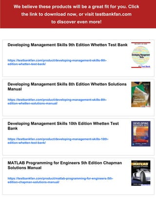 We believe these products will be a great fit for you. Click
the link to download now, or visit testbankfan.com
to discover even more!
Developing Management Skills 9th Edition Whetten Test Bank
https://testbankfan.com/product/developing-management-skills-9th-
edition-whetten-test-bank/
Developing Management Skills 8th Edition Whetten Solutions
Manual
https://testbankfan.com/product/developing-management-skills-8th-
edition-whetten-solutions-manual/
Developing Management Skills 10th Edition Whetten Test
Bank
https://testbankfan.com/product/developing-management-skills-10th-
edition-whetten-test-bank/
MATLAB Programming for Engineers 5th Edition Chapman
Solutions Manual
https://testbankfan.com/product/matlab-programming-for-engineers-5th-
edition-chapman-solutions-manual/
 