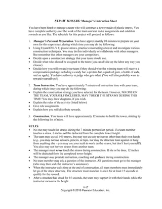 8-17
Copyright © 2016 Pearson Education, Inc.
STRAW TOWERS: Manager’s Instruction Sheet
You have been hired to manage a team who will construct a tower made of plastic straws. You
have complete authority over the work of the team and can make assignments and establish
rewards as you like. The schedule for this project will proceed as follows:
1. Manager’s Personal Preparation. You have approximately 10 minutes to prepare on your
own for this experience, during which time you may do the following:
• Using 8 (and ONLY 8) plastic straws, practice constructing a tower and investigate various
construction techniques. You may do this individually or collaborate with other managers.
But remember that other managers are your competitors.
• Decide upon a construction strategy that your team should use.
• Decide what roles should be assigned to the team (you can divide up the labor any way you
choose)
• Decide how you will reward your team if they should win (the winning team will receive a
compensation package including a candy bar, a protein bar, a pack of gum, a bottle of soda,
and an apple). You have authority to judge who gets what. (You will also probably want to
reward yourself too!)
2. Team Instruction. You have approximately 7 minutes of instruction time with your team,
during which time you may do the following:
• Explain the construction strategy you have selected for the team. However, NO ONE ON
THE TEAM, YOURSELF INCLUDED, MAY TOUCH THE STRAWS DURING THIS
TIME! You may draw diagrams, if you wish.
• Explain the rules of the activity (listed below)
• Give role assignments
• Explain how you will distribute rewards.
3. Construction. Your team will have approximately 12 minutes to build the tower, abiding by
the following list of rules.
RULES
• No one may touch the straws during the 7-minute preparation period. If a team member
touches a straw, 6 inches will be deducted from the complete tower height.
• The team may use all 100 straws, but may not use any resources other than their own hands
(e.g., you may not use scissors, pencils, or tape, nor may the structure lean against or hang
from anything else – you may use your teeth to work on the straws, but don’t hurt yourself!).
You also may not borrow straws from another team.
• The manager must never touch the straws during construction. If she or he does, 12 inches
will be deducted from the completed tower height.
• The manager may provide instruction, coaching and guidance during construction.
• No team member may ask a question of the instructor. All questions must go to the manager
(who may then seek the instructor’s assistance).
• When the instructor calls time at the end of construction, all team members must immediately
let go of the straw structure. The structure must stand on its own for at least 15 seconds to
qualify for the reward.
• After a structure has stood for 15 seconds, the team may support it with their hands while the
instructor measures the height.
 