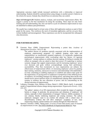 8-19
Copyright © 2016 Pearson Education, Inc.
Appropriate outcomes might include increased satisfaction with a relationship or improved
understanding. Students should be cautioned about using changes in another person’s behavior as
the criteria for success. Instead, they should focus on outcomes they can control.
Steps 8.18 through 8.20: Students analyze, evaluate, and record their improvement efforts. We
suggest a journal as the best mechanism for doing the recording. These steps not only foster
learning and self-understanding, they also can lead to a cycle of continuous improvement as ways
are identified to enhance past performance.
We usually have students hand in at least some of these skill application analyses as part of their
grade for the course. This reinforces the merit of immediate application, and lets you give them
written feedback and encouragement. These experiences can also be incorporated into subsequent
class discussions.
FOR FURTHER READING
 Forrester, Russ. (2000). Empowerment: Rejuvenating a potent idea. Academy of
Management Executive, 14(3), 67–80.
The authors discuss six problems typically associated with the implementation of
employee empowerment programs: (1) suddenly heaping extra tasks and
responsibilities on insufficiently prepared employees, (2) myopically emphasizing
psychological empowerment while overlooking other key factors, (3) ignoring
employees’ varying readiness to embrace decision making, (4) failing to consider the
effects on managers who are asked to share their power, (5) neglecting to institute
systemic changes that support empowerment, and (6) increasing employees’ power
over decisions and goals without correspondingly raising their performance
accountability. They then recommend six ways organizations can enhance the
effectiveness of empowerment efforts: (1) increasing employees’ power by granting
them training, autonomy, and access to resources and relationships with stakeholders;
(2) truly committing to enabling employees to establish and achieve their goals for
the organization; (3) giving power to employees in proportion to their differing levels
of readiness; (4) rewarding managers for sharing power, and letting them decide who
should receive power and how much; (5) simultaneously altering other organizational
systems to reinforce the new allocation of power; and (6) concentrating on the
desired outcomes of empowerment.
 Labianca, Giuseppe, Gray, Barbara, & Brass, Daniel J. (2000, March–April). A grounded
model of organizational schema change during empowerment. Organization Science, 11(2),
235–257.
The authors’ analysis of an OD empowerment effort revealed the impact of cognitive
barriers to change. In particular, the pervasiveness and robustness of employees’ old
schema, especially in their interpretations of managers’ behavior, inhibits acceptance of
new schemas, thereby reinforcing skepticism and creating resistance. The authors
underscore managers’ need to (a) overturn old schemas with a critical mass of
disconfirmatory evidence that will allow employees’ acceptance of new, more
empowering schemas; and (b) reinforce new schemas through all of their behaviors.
 Spreitzer, Gretchen. (2008). Taking stock: A review of more than twenty years of research
on empowerment at work. The SAGE Handbook of Organizational Behavior, Sage.
 