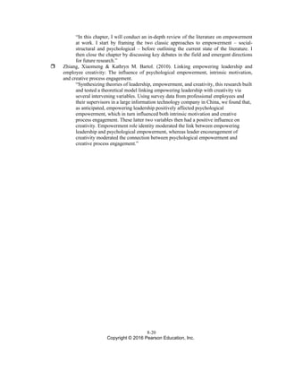 8-20
Copyright © 2016 Pearson Education, Inc.
“In this chapter, I will conduct an in-depth review of the literature on empowerment
at work. I start by framing the two classic approaches to empowerment – social-
structural and psychological – before outlining the current state of the literature. I
then close the chapter by discussing key debates in the field and emergent directions
for future research.”
 Zhiang, Xiaomeng & Kathryn M. Bartol. (2010). Linking empowering leadership and
employee creativity: The influence of psychological empowerment, intrinsic motivation,
and creative process engagement.
“Synthesizing theories of leadership, empowerment, and creativity, this research built
and tested a theoretical model linking empowering leadership with creativity via
several intervening variables. Using survey data from professional employees and
their supervisors in a large information technology company in China, we found that,
as anticipated, empowering leadership positively affected psychological
empowerment, which in turn influenced both intrinsic motivation and creative
process engagement. These latter two variables then had a positive influence on
creativity. Empowerment role identity moderated the link between empowering
leadership and psychological empowerment, whereas leader encouragement of
creativity moderated the connection between psychological empowerment and
creative process engagement.”
 