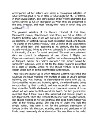 accompanied all her actions and ideas; a courageous adoption of
what seemed good to her in place of what might be fit. Her letters,
in their severe diction, give some notion of the writer's character, but
cannot convey so full an impression as when they are presented in
the bold, irregular, and most "unlady-like" hand in which they are
scribbled.[211:1]
The pleasant retailers of the literary chit-chat of that time,
Marmontel, Grimm, Bauchemont, and others, are full of details of
Madame Geoffrin, who, if she was not quite as formally approached
as Boufflers, or Deffand, was as much respected, loved, and feared.
The author of the Contes Moraux," tells us some of the weaknesses
of this gifted lady; and, according to his account, she had been
actually convicted, living as she was outwardly in the freest society
in the world, of a turn for secret devotion! "Elle avait un apartement
dans un couvent de religieuses et une tribune à l'Eglise des
Capucins,—mais avec autant de mystère que les femmes galantes de
ce temps-là avaient des petites maisons." The picture would be
sufficiently ludicrous, were it not for the darker features presented
by a state of society, where no one should venture to be pious
except under pain of being exterminated with ridicule.
There was one matter as to which Madame Geoffrin was timid and
cautious; she never meddled with matters of state or unsafe political
opinions, and was induced to discountenance those who did so.
Surrounded by restless and inquiring spirits, she often dreaded being
compromised by their conduct; and was especially uneasy at any
time when the Bastille sheltered a more than usual number of those
whose wit was wont to flash round her board. But her guests have
recorded, that if there was a little saddened and earnest gravity in
her deportment, when she received them after such naughty affairs,
she abated nothing of her old kindness. Her good heart indeed was
after all her noblest quality. She was one of those who held the
simple notion, that were it not for the judicious distribution of
favours by the rich, the poor, including artisans and producers of all
kinds, must necessarily die of starvation. She was thus in the midst
 