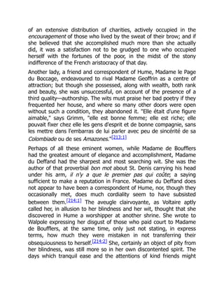 of an extensive distribution of charities, actively occupied in the
encouragement of those who lived by the sweat of their brow; and if
she believed that she accomplished much more than she actually
did, it was a satisfaction not to be grudged to one who occupied
herself with the fortunes of the poor, in the midst of the stony
indifference of the French aristocracy of that day.
Another lady, a friend and correspondent of Hume, Madame le Page
du Boccage, endeavoured to rival Madame Geoffrin as a centre of
attraction; but though she possessed, along with wealth, both rank
and beauty, she was unsuccessful, on account of the presence of a
third quality—authorship. The wits must praise her bad poetry if they
frequented her house, and where so many other doors were open
without such a condition, they abandoned it. "Elle était d'une figure
aimable," says Grimm, "elle est bonne femme; elle est riche; elle
pouvait fixer chez elle les gens d'esprit et de bonne compagnie, sans
les mettre dans l'embarras de lui parler avec peu de sincérité de sa
Colombiade ou de ses Amazones."[213:1]
Perhaps of all these eminent women, while Madame de Boufflers
had the greatest amount of elegance and accomplishment, Madame
du Deffand had the sharpest and most searching wit. She was the
author of that proverbial bon mot about St. Denis carrying his head
under his arm, il n'y a que le premier pas qui coûte; a saying
sufficient to make a reputation in France. Madame du Deffand does
not appear to have been a correspondent of Hume, nor, though they
occasionally met, does much cordiality seem to have subsisted
between them.[214:1] The aveugle clairvoyante, as Voltaire aptly
called her, in allusion to her blindness and her wit, thought that she
discovered in Hume a worshipper at another shrine. She wrote to
Walpole expressing her disgust of those who paid court to Madame
de Boufflers, at the same time, only just not stating, in express
terms, how much they were mistaken in not transferring their
obsequiousness to herself.[214:2] She, certainly an object of pity from
her blindness, was still more so in her own discontented spirit. The
days which tranquil ease and the attentions of kind friends might
 
