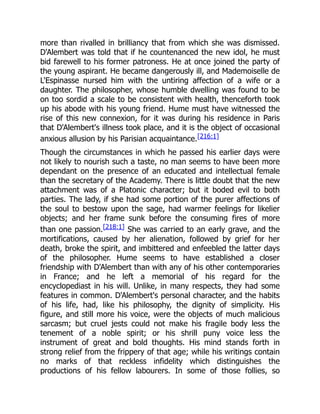 more than rivalled in brilliancy that from which she was dismissed.
D'Alembert was told that if he countenanced the new idol, he must
bid farewell to his former patroness. He at once joined the party of
the young aspirant. He became dangerously ill, and Mademoiselle de
L'Espinasse nursed him with the untiring affection of a wife or a
daughter. The philosopher, whose humble dwelling was found to be
on too sordid a scale to be consistent with health, thenceforth took
up his abode with his young friend. Hume must have witnessed the
rise of this new connexion, for it was during his residence in Paris
that D'Alembert's illness took place, and it is the object of occasional
anxious allusion by his Parisian acquaintance.[216:1]
Though the circumstances in which he passed his earlier days were
not likely to nourish such a taste, no man seems to have been more
dependant on the presence of an educated and intellectual female
than the secretary of the Academy. There is little doubt that the new
attachment was of a Platonic character; but it boded evil to both
parties. The lady, if she had some portion of the purer affections of
the soul to bestow upon the sage, had warmer feelings for likelier
objects; and her frame sunk before the consuming fires of more
than one passion.[218:1] She was carried to an early grave, and the
mortifications, caused by her alienation, followed by grief for her
death, broke the spirit, and imbittered and enfeebled the latter days
of the philosopher. Hume seems to have established a closer
friendship with D'Alembert than with any of his other contemporaries
in France; and he left a memorial of his regard for the
encyclopediast in his will. Unlike, in many respects, they had some
features in common. D'Alembert's personal character, and the habits
of his life, had, like his philosophy, the dignity of simplicity. His
figure, and still more his voice, were the objects of much malicious
sarcasm; but cruel jests could not make his fragile body less the
tenement of a noble spirit; or his shrill puny voice less the
instrument of great and bold thoughts. His mind stands forth in
strong relief from the frippery of that age; while his writings contain
no marks of that reckless infidelity which distinguishes the
productions of his fellow labourers. In some of those follies, so
 