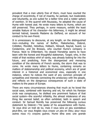 prevalent that a man utterly free of them, must have courted the
charge of eccentricity, if not of insanity, he partook; but moderately
and reluctantly, as one suited for a better time and a nobler sphere
of exertion. In the quarrel with Rousseau, he adopted the cause of
Hume with honest zeal. He wrote many letters to Hume, which are
still preserved. They perhaps, in some measure, exhibit the least
amiable feature of his character—his bitterness, it might be almost
termed hatred, towards Madame du Deffand, on account of her
conduct to his own friend.
It is unnecessary to discourse, at any length, on the distinguished
men—including the names of Buffon, Malesherbes, Diderot,
Crébillon, Morellet, Helvétius, Holbach, Hénault, Raynal, Suard, La
Condamine, and De Brosses, who courted Hume's company in
France. Next to D'Alembert, his closest friendship seems to have
been with the honest and thoughtful statesman, Turgot; who, in the
midst of that reckless whirl of vanity, was already looking far into the
future, and predicting, from the disorganized and menacing
condition of the elements of French society, the storm that was to
come. He wrote many letters to Hume, containing remarks on
matters of statesmanship and political economy, which are of great
interest in a historical and economical view, especially in one
instance, where he notices the want of any common principle of
sympathies and interests connecting the aristocracy with the people,
and reflects on the dangerous consequences of such a state of
matters to the peace of Europe.
There are many circumstances showing that much as he loved the
social ease, combined with learning and wit, for which his Parisian
circle was conspicuous, he disliked one prominent feature of that
social system—the scornful infidelity, the almost intolerance of any
thing like earnest belief, so often exhibited, both in speech and
conduct. Sir Samuel Romilly has preserved the following curious
statement by Diderot:—"He spoke of his acquaintance with Hume.
'Je vous dirai un trait de lui, mais il vous sera un peu scandaleux
peut-être, car vous Anglais vous croyez un peu en Dieu; pour nous
autres nous n'y croyons guères. Hume dîna avec une grande
 