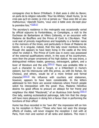 compagnie chez le Baron D'Holbach. Il était assis à côté du Baron;
on parla de la religion naturelle: 'Pour les Athées,' disait Hume, 'je ne
crois pas qu'il en existe; je n'en ai jamais vu.' 'Vous avez été un peu
malheureux,' répondit l'autre, 'vous voici à table avec dix-sept pour
la première fois.'"[220:1]
The secretary's residence in the metropolis was occasionally varied
by official sojourns to Fontainbleau, or Compiègne, a visit to the
Duchesse de Barbantane at Villers Cotterets, or an excursion with
Madame de Boufflers and the Prince of Conti to L'Ile-Adam. That
rural seat of princely magnificence and hospitality is a familiar name
in the memoirs of the times; and particularly in those of Madame de
Genlis. It is singular, indeed, that this lady never mentions Hume,
though she appears to have been living in the castle at the time
when he visited it. The Prince of Conti was in every way possessed
of the external qualifications which, in the eyes of his countrymen,
were then the proper ornaments of his high station. He was brave, a
distinguished military leader, generous, extravagant, gallant, and a
lover of literature and the arts.[221:1] There was probably little in
such a character to rival a Turgot, or a D'Alembert in Hume's
esteem; but his intercourse with this prince, as with De Rohan, De
Choiseul, and others, would be of a more limited and formal
character.[221:2] His influence with courtiers and statesmen,
however, appears to have been considerable. In the letters
addressed to him there are several instances where French people
solicit his interposition with the great: thus, Madame Helvétius
desires his good offices to procure an abbaye for her friend and
neighbour the Abbé "Macdonalt," of an illustrious Irish family.[222:1]
One lady, seeking ecclesiastical patronage, tells him that the clergy
will have more pleasure in doing him a favour than in performing the
functions of their office!
Hume has thus recorded in his "own life" the impression left on him
by his reception in Paris:—"Those who have not seen the strange
effects of modes, will never imagine the reception I met with at
Paris, from men and women of all ranks and stations. The more I
 