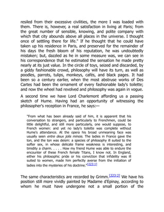 resiled from their excessive civilities, the more I was loaded with
them. There is, however, a real satisfaction in living at Paris; from
the great number of sensible, knowing, and polite company with
which that city abounds above all places in the universe. I thought
once of settling there for life." If he thought that he could have
taken up his residence in Paris, and preserved for the remainder of
his days the fresh bloom of his reputation, he was undoubtedly
mistaken; but, dazzled as he in some measure was, we can see in
his correspondence that he estimated the sensation he made pretty
nearly at its just value. In the circle of toys, seized and discarded, by
a giddy fashionable crowd, philosophy will have its turn, as well as
poodles, parrots, tulips, monkeys, cafés, and black pages. It had
been so a century earlier, when the most abstruse works of Des
Cartes had been the ornament of every fashionable lady's toilette;
and now the wheel had revolved and philosophy was again in vogue.
A second time we have Lord Charlemont affording us a passing
sketch of Hume. Having had an opportunity of witnessing the
philosopher's reception in France, he says:—
"From what has been already said of him, it is apparent that his
conversation to strangers, and particularly to Frenchmen, could be
little delightful, and still more particularly, one would suppose, to
French women: and yet no lady's toilette was complete without
Hume's attendance. At the opera his broad unmeaning face was
usually seen entre deux jolis minois. The ladies in France gave the
ton, and the ton was deism: a species of philosophy ill suited to the
softer sex, in whose delicate frame weakness is interesting, and
timidity a charm. . . . . How my friend Hume was able to endure the
encounter of these French female Titans, I know not. In England,
either his philosophic pride or his conviction that infidelity was ill
suited to women, made him perfectly averse from the initiation of
ladies into the mysteries of his doctrine."[223:1]
The same characteristics are recorded by Grimm.[223:2] We have his
position still more vividly painted by Madame d'Epinay, according to
whom he must have undergone not a small portion of the
 