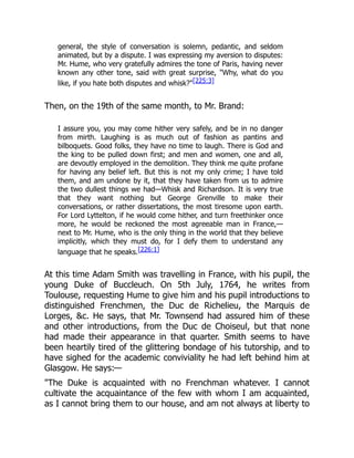 general, the style of conversation is solemn, pedantic, and seldom
animated, but by a dispute. I was expressing my aversion to disputes:
Mr. Hume, who very gratefully admires the tone of Paris, having never
known any other tone, said with great surprise, "Why, what do you
like, if you hate both disputes and whisk?"[225:3]
Then, on the 19th of the same month, to Mr. Brand:
I assure you, you may come hither very safely, and be in no danger
from mirth. Laughing is as much out of fashion as pantins and
bilboquets. Good folks, they have no time to laugh. There is God and
the king to be pulled down first; and men and women, one and all,
are devoutly employed in the demolition. They think me quite profane
for having any belief left. But this is not my only crime; I have told
them, and am undone by it, that they have taken from us to admire
the two dullest things we had—Whisk and Richardson. It is very true
that they want nothing but George Grenville to make their
conversations, or rather dissertations, the most tiresome upon earth.
For Lord Lyttelton, if he would come hither, and turn freethinker once
more, he would be reckoned the most agreeable man in France,—
next to Mr. Hume, who is the only thing in the world that they believe
implicitly, which they must do, for I defy them to understand any
language that he speaks.[226:1]
At this time Adam Smith was travelling in France, with his pupil, the
young Duke of Buccleuch. On 5th July, 1764, he writes from
Toulouse, requesting Hume to give him and his pupil introductions to
distinguished Frenchmen, the Duc de Richelieu, the Marquis de
Lorges, &c. He says, that Mr. Townsend had assured him of these
and other introductions, from the Duc de Choiseul, but that none
had made their appearance in that quarter. Smith seems to have
been heartily tired of the glittering bondage of his tutorship, and to
have sighed for the academic conviviality he had left behind him at
Glasgow. He says:—
"The Duke is acquainted with no Frenchman whatever. I cannot
cultivate the acquaintance of the few with whom I am acquainted,
as I cannot bring them to our house, and am not always at liberty to
 
