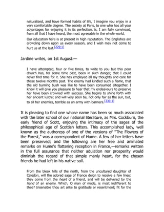 naturalized, and have formed habits of life, I imagine you enjoy in a
very comfortable degree. The society at Paris, to one who has all your
advantages for enjoying it in its perfection, is, I am fully convinced,
from all that I have heard, the most agreeable in the whole world.
Our education here is at present in high reputation. The Englishes are
crowding down upon us every season, and I wish may not come to
hurt us at the last.[229:1]
Jardine writes, on 1st August:—
I have attempted, four or five times, to write to you but this poor
church has, for some time past, been in such danger, that I could
never find time for it. She has employed all my thoughts and care for
these twelve months past. The enemy had kindled such a flame, that
the old burning bush was like to have been consumed altogether. I
know it will give you pleasure to hear that my endeavours to preserve
her have been crowned with success. She begins to shine forth with
her ancient lustre; and will very soon be, not only fair as the sun, but,
to all her enemies, terrible as an army with banners.[230:1]
It is pleasing to find one whose name has been so much associated
with the later school of our national literature, as Mrs. Cockburn, the
early friend of Scott, enjoying the intimacy of the sages of the
philosophical age of Scottish letters. This accomplished lady, well
known as the authoress of one of the versions of "The Flowers of
the Forest," was a correspondent of Hume. A few of her letters have
been preserved; and the following are her free and animated
remarks on Hume's flattering reception in France,—remarks written
in the full assurance that neither adulation nor prosperity would
diminish the regard of that simple manly heart, for the chosen
friends he had left in his native soil.
From the bleak hills of the north, from the uncultured daughter of
Caledon, will the adored sage of France deign to receive a few lines:
they come from the heart of a friend, and will be delivered by the
hand of an enemy. Which, O man of mode, is most indifferent to
thee? Insensible thou art alike to gratitude or resentment; fit for the
 