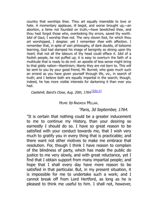 country that worships thee. Thou art equally insensible to love or
hate. A momentary applause, ill begot, and worse brought up,—an
abortion, a fame not founded on truth,—have bewitched thee, and
thou hast forgot those who, overlooking thy errors, saved thy worth.
Idol of Gaul, I worship thee not. The very cloven foot, for which thou
art worshipped, I despise: yet I remember thee with affection. I
remember that, in spite of vain philosophy, of dark doubts, of toilsome
learning, God had stamped his image of benignity so strong upon thy
heart, that not all the labours of thy head could efface it. Idol of a
foolish people, be not puffed up; it is easy to overturn the faith of a
multitude that is ready to do evil: an apostle of less sense might bring
to that giddy nation—libertinism; liberty they are not born to. This will
be sent to you by your good friend, Mr. Burnet; who goes much such
an errand as you have given yourself through life, viz., in search of
truth; and I believe both are equally impartial in the search; though,
indeed, he has more visible interests for darkening it than ever you
had.
Castlehill, Baird's Close, Aug. 20th, 1764.[231:1]
Hume to Andrew Millar.
"Paris, 3d September, 1764.
"It is certain that nothing could be a greater inducement
to me to continue my History, than your desiring so
earnestly I should do so. I have so great reason to be
satisfied with your conduct towards me, that I wish very
much to gratify you in every thing that is practicable; and
there want not other motives to make me embrace that
resolution. For, though I think I have reason to complain
of the blindness of party, which has made the public do
justice to me very slowly, and with great reluctance, yet I
find that I obtain support from many impartial people; and
hope that I shall every day have more reason to be
satisfied in that particular. But, in my present situation, it
is impossible for me to undertake such a work; and I
cannot break off from Lord Hertford, as long as he is
pleased to think me useful to him. I shall not, however,
 