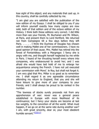 lose sight of this object; and any materials that cast up, in
this country, shall be carefully collected by me.
"I am glad you are satisfied with the publication of the
new edition of my Essays. I shall be obliged to you if you
will inform yourself exactly how many copies are now
sold, both of that edition and of the octavo edition of my
History. I think both these editions very correct. I did little
more than see your friends, Mr. Buchanan and Mr. Wilson,
at Paris, and present them to Lord Hertford. We returned
not from Compiegne till a few days before they left
Paris. . . . . . I think the Duchess of Douglas has chosen
well in making Mallet one of her commissioners. I have no
good opinion of that cause. Mrs. Mallet has retired into the
forest of Fontainbleau with a Macgregor. I fancy she is
angry with me, and thought herself neglected by me while
in Paris. I heard of her thrusting herself every where into
companies, who endeavoured to avoid her; and I was
afraid she would have laid hold of me to enlarge her
acquaintance among the French. I have not yet executed
your commission with Monsr
. le Roy, but shall not forget it.
I am very glad that Mrs. Millar is so good as to remember
me. I shall regard it as one agreeable circumstance
attending my return to England, that you and she will
have leisure to give more of your company to your
friends; and I shall always be proud to be ranked in the
number.
"The lowness of stocks surely proceeds not from any
apprehension of war: never was a general peace
established in Europe with more likelihood of its
continuance; but I fancy your stocks are become at last
too weighty, to the conviction of all the world. What must
happen, if we go on at the same rate during another war?
I am, with great sincerity, dear sir, your most obedient
humble servant."[233:1]
 