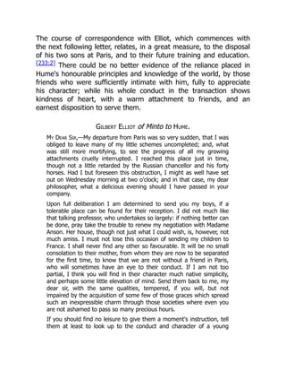 The course of correspondence with Elliot, which commences with
the next following letter, relates, in a great measure, to the disposal
of his two sons at Paris, and to their future training and education.
[233:2] There could be no better evidence of the reliance placed in
Hume's honourable principles and knowledge of the world, by those
friends who were sufficiently intimate with him, fully to appreciate
his character; while his whole conduct in the transaction shows
kindness of heart, with a warm attachment to friends, and an
earnest disposition to serve them.
Gilbert Elliot of Minto to Hume.
My Dear Sir,—My departure from Paris was so very sudden, that I was
obliged to leave many of my little schemes uncompleted; and, what
was still more mortifying, to see the progress of all my growing
attachments cruelly interrupted. I reached this place just in time,
though not a little retarded by the Russian chancellor and his forty
horses. Had I but foreseen this obstruction, I might as well have set
out on Wednesday morning at two o'clock; and in that case, my dear
philosopher, what a delicious evening should I have passed in your
company.
Upon full deliberation I am determined to send you my boys, if a
tolerable place can be found for their reception. I did not much like
that talking professor, who undertakes so largely: if nothing better can
be done, pray take the trouble to renew my negotiation with Madame
Anson. Her house, though not just what I could wish, is, however, not
much amiss. I must not lose this occasion of sending my children to
France. I shall never find any other so favourable. It will be no small
consolation to their mother, from whom they are now to be separated
for the first time, to know that we are not without a friend in Paris,
who will sometimes have an eye to their conduct. If I am not too
partial, I think you will find in their character much native simplicity,
and perhaps some little elevation of mind. Send them back to me, my
dear sir, with the same qualities, tempered, if you will, but not
impaired by the acquisition of some few of those graces which spread
such an inexpressible charm through those societies where even you
are not ashamed to pass so many precious hours.
If you should find no leisure to give them a moment's instruction, tell
them at least to look up to the conduct and character of a young
 