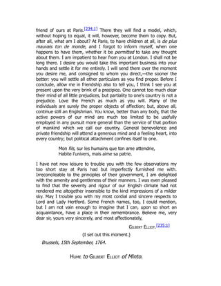 friend of ours at Paris.[234:1] There they will find a model, which,
without hoping to equal, it will, however, become them to copy. But,
after all, what am I about? At Paris, to have children at all, is de plus
mauvais ton de monde, and I forgot to inform myself, when one
happens to have them, whether it be permitted to take any thought
about them. I am impatient to hear from you at London. I shall not be
long there. I desire you would take this important business into your
hands and settle it for me entirely. I will send them over the moment
you desire me, and consigned to whom you direct,—the sooner the
better: you will settle all other particulars as you find proper. Before I
conclude, allow me in friendship also to tell you, I think I see you at
present upon the very brink of a precipice. One cannot too much clear
their mind of all little prejudices, but partiality to one's country is not a
prejudice. Love the French as much as you will. Many of the
individuals are surely the proper objects of affection; but, above all,
continue still an Englishman. You know, better than any body, that the
active powers of our mind are much too limited to be usefully
employed in any pursuit more general than the service of that portion
of mankind which we call our country. General benevolence and
private friendship will attend a generous mind and a feeling heart, into
every country; but political attachment confines itself to one.
Mon fils, sur les humains que ton ame attendrie,
Habite l'univers, mais aime sa patrie.
I have not now leisure to trouble you with the few observations my
too short stay at Paris had but imperfectly furnished me with.
Irreconcileable to the principles of their government, I am delighted
with the amenity and gentleness of their manners. I was even pleased
to find that the severity and rigour of our English climate had not
rendered me altogether insensible to the kind impressions of a milder
sky. May I trouble you with my most cordial and sincere respects to
Lord and Lady Hertford. Some French names, too, I could mention,
but I am not vain enough to imagine that I can, upon so short an
acquaintance, have a place in their remembrance. Believe me, very
dear sir, yours very sincerely, and most affectionately,
Gilbert Elliot.[235:1]
(I set out this moment.)
Brussels, 15th September, 1764.
Hume to Gilbert Elliot of Minto.
 
