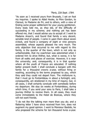 "Paris, 22d Sept. 1764.
"As soon as I received yours from Brussels, I set on foot
my inquiries. I spoke to Abbé Hooke, to Père Gordon, to
Clairaut, to Madame de Pri, and to others, with a view of
finding some proper settlement for your young gentlemen.
Every body told me, as they did, of the difficulty of
succeeding in my scheme; and nothing yet has been
offered me, that I would advise you to accept of. I went to
Madame Anson's, and found that family a very decent,
sensible kind of people. I came in upon them about seven
o'clock, and found a company of eight or nine persons
assembled, whose aspects pleased me very much. The
only objection that occurred to me with regard to this
family, is the quarter of the town, which is not only so
unfashionable, that my coachman was astonished when I
ordered him to drive thither, but, what is worse, it is far
from all walks and places of exercise. However, it is near
the university; and, consequently, it is in that quarter
where all the youth of France are educated. If nothing
better present itself, I shall conclude a bargain with this
family for a thousand crowns a-year, without firing or
washing, according to the terms proposed to you, which
they said they could not depart from. The misfortune is,
that I must go to Fontainbleau in about a fortnight, and,
consequently, am straitened in my time of inquiry; but, in
all cases, I shall certainly conclude with somebody before
my departure. We stay six weeks at Fontainbleau, during
which time, if you send your sons to Paris, I shall take a
journey thither to receive them. In all cases, they must
come immediately to the Hotel de Brancas, where they
will not want friends.
"I do not like the talking man more than you do; and a
flattering letter I have since received from him, does not
augment my good opinion. I went to Monsieur Bastide, he
who proposed the scheme for ten thousand livres a-year.
 