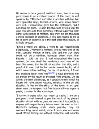 He seems to be a genteel, well-bred man; lives in a very
good house in an excellent quarter of the town; is well
spoke of by D'Alembert and others; and has with him two
very agreeable boys, Russian princes, who speak French
very well. I should have given him the preference, had it
not been the price. He asks ten thousand livres a-year for
your two sons and their governor, without supplying them
either with clothes or masters. You know his ten thousand
a-piece included all expenses. If you can resolve to go so
far in point of expense, it is the best place that occurs, or
is likely to occur.
"Since I wrote the above, I went to see Mademoiselle
L'Espinasse, D'Alembert's mistress, who is really one of the
most sensible women in Paris. She told me that there
could not be a worthier, honester, better man, than
Bastide. I told her that I had entertained the same
opinion, but was afraid his head-piece was none of the
best. She owned that he did not excel on that side; and a
proof of it was, that he had wrote several books, all of
which were below middling. On my return home, I found
the enclosed letter from him.[237:1] I have promised him
an answer by the return of the post from England. On the
whole, the chief advantage, as it appears to me, which his
house will have above Anson's, consists in the air and
situation. It lies on the skirts of the town, in an open
street near the rampart; but five thousand livres a-year is
paying too dear for the advantage.
"I cannot imagine what you mean by saying I am on a
precipice. I shall foretell to you the result of my present
situation almost with as great certainty as it is possible to
employ with regard to any future event. As soon as Lord
Hertford's embassy ends, which probably may not
continue long, some zealot, whom I never saw, and never
could offend, finding me without protection, will instanter
 