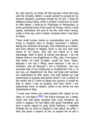 fly, with alacrity, to strike off that pension which the king
and the ministry, before I would consent to accept of my
present situation, promised should be for life. I shall be
obliged to leave Paris, which I confess I shall turn my back
to with regret. I shall go to Thoulouse or Montauban, or
some provincial town in the south of France, where I shall
spend, contented, the rest of my life, with more money,
under a finer sky, and in better company than I was born
to enjoy.
"From what human motive or consideration can I prefer
living in England than in foreign countries? I believe,
taking the continent of Europe, from Petersburg to Lisbon,
and from Bergen to Naples, there is not one who ever
heard of my name, who has not heard of it with
advantage, both in point of morals and genius. I do not
believe there is one Englishman in fifty, who, if he heard I
had broke my neck to-night, would be sorry. Some,
because I am not a Whig; some because I am not a
Christian; and all because I am a Scotsman. Can you
seriously talk of my continuing an Englishman? Am I, or
are you, an Englishman? Do they not treat with derision
our pretensions to that name, and with hatred our just
pretensions to surpass and govern them? I am a citizen of
the world; but if I were to adopt any country, it would be
that in which I live at present, and from which I am
determined never to depart, unless a war drives me into
Switzerland or Italy.
"I must now inform you what passed with regard to my
affair at L'ile-Adam.[238:1] My friend showed me a letter,
which she had lately received from Lord Tavistock, by
which it appears he had fallen into great friendship, and
bore a great regard to Lady Sarah Bunbury. I instantly
forbade her to write to England a line about my affair. I
bear too great a respect to her, to expose her to ask a
 