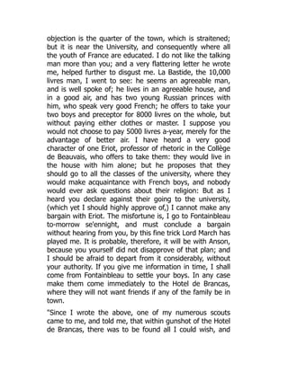 objection is the quarter of the town, which is straitened;
but it is near the University, and consequently where all
the youth of France are educated. I do not like the talking
man more than you; and a very flattering letter he wrote
me, helped further to disgust me. La Bastide, the 10,000
livres man, I went to see: he seems an agreeable man,
and is well spoke of; he lives in an agreeable house, and
in a good air, and has two young Russian princes with
him, who speak very good French; he offers to take your
two boys and preceptor for 8000 livres on the whole, but
without paying either clothes or master. I suppose you
would not choose to pay 5000 livres a-year, merely for the
advantage of better air. I have heard a very good
character of one Eriot, professor of rhetoric in the Collège
de Beauvais, who offers to take them: they would live in
the house with him alone; but he proposes that they
should go to all the classes of the university, where they
would make acquaintance with French boys, and nobody
would ever ask questions about their religion: But as I
heard you declare against their going to the university,
(which yet I should highly approve of,) I cannot make any
bargain with Eriot. The misfortune is, I go to Fontainbleau
to-morrow se'ennight, and must conclude a bargain
without hearing from you, by this fine trick Lord March has
played me. It is probable, therefore, it will be with Anson,
because you yourself did not disapprove of that plan; and
I should be afraid to depart from it considerably, without
your authority. If you give me information in time, I shall
come from Fontainbleau to settle your boys. In any case
make them come immediately to the Hotel de Brancas,
where they will not want friends if any of the family be in
town.
"Since I wrote the above, one of my numerous scouts
came to me, and told me, that within gunshot of the Hotel
de Brancas, there was to be found all I could wish, and
 