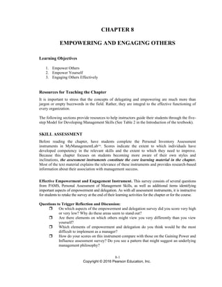 8-1
Copyright © 2016 Pearson Education, Inc.
CHAPTER 8
EMPOWERING AND ENGAGING OTHERS
Learning Objectives
1. Empower Others
2. Empower Yourself
3. Engaging Others Effectively
Resources for Teaching the Chapter
It is important to stress that the concepts of delegating and empowering are much more than
jargon or empty buzzwords in the field. Rather, they are integral to the effective functioning of
every organization.
The following sections provide resources to help instructors guide their students through the five-
step Model for Developing Management Skills (See Table 2 in the Introduction of the textbook).
SKILL ASSESSMENT
Before reading the chapter, have students complete the Personal Inventory Assessment
instruments in MyManagementLabTM
. Scores indicate the extent to which individuals have
developed competency in the relevant skills and the extent to which they need to improve.
Because this chapter focuses on students becoming more aware of their own styles and
inclinations, the assessment instruments constitute the core learning material in the chapter.
Most of the text material explains the relevance of these instruments and provides research-based
information about their association with management success.
Effective Empowerment and Engagement Instrument. This survey consists of several questions
from PAMS, Personal Assessment of Management Skills, as well as additional items identifying
important aspects of empowerment and delegation. As with all assessment instruments, it is instructive
for students to retake the survey at the end of their learning activities for the chapter or for the course.
Questions to Trigger Reflection and Discussion:
 On which aspects of the empowerment and delegation survey did you score very high
or very low? Why do these areas seem to stand out?
 Are there elements on which others might view you very differently than you view
yourself?
 Which elements of empowerment and delegation do you think would be the most
difficult to implement as a manager?
 How do your scores on this instrument compare with those on the Gaining Power and
Influence assessment survey? Do you see a pattern that might suggest an underlying
management philosophy?
 