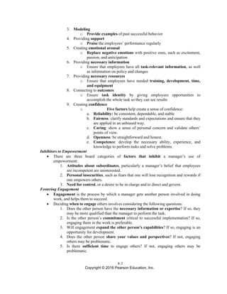 8-3
Copyright © 2016 Pearson Education, Inc.
3. Modeling
o Provide examples of past successful behavior
4. Providing support
o Praise the employees’ performance regularly
5. Creating emotional arousal
o Replace negative emotions with positive ones, such as excitement,
passion, and anticipation
6. Providing necessary information
o Ensure that employees have all task-relevant information, as well
as information on policy and changes
7. Providing necessary resources
o Ensure that employees have needed training, development, time,
and equipment
8. Connecting to outcomes
o Ensure task identity by giving employees opportunities to
accomplish the whole task so they can see results
9. Creating confidence
o Five factors help create a sense of confidence:
a. Reliability: be consistent, dependable, and stable
b. Fairness: clarify standards and expectations and ensure that they
are applied in an unbiased way.
c. Caring: show a sense of personal concern and validate others’
points of view.
d. Openness: be straightforward and honest.
e. Competence: develop the necessary ability, experience, and
knowledge to perform tasks and solve problems.
Inhibitors to Empowerment
• There are three board categories of factors that inhibit a manager’s use of
empowerment:
1. Attitudes about subordinates, particularly a manager’s belief that employees
are incompetent are uninterested.
2. Personal insecurities, such as fears that one will lose recognition and rewards if
one empowers others.
3. Need for control, or a desire to be in charge and to direct and govern.
Fostering Engagement
• Engagement is the process by which a manager gets another person involved in doing
work, and helps them to succeed.
• Deciding when to engage others involves considering the following questions:
1. Does the other person have the necessary information or expertise? If so, they
may be more qualified than the manager to perform the task.
2. Is the other person’s commitment critical to successful implementation? If so,
engaging them in the work is preferable.
3. Will engagement expand the other person’s capabilities? If so, engaging is an
opportunity for development.
4. Does the other person share your values and perspectives? If not, engaging
others may be problematic.
5. Is there sufficient time to engage others? If not, engaging others may be
problematic.
 