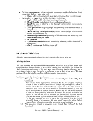 8-4
Copyright © 2016 Pearson Education, Inc.
• Deciding whom to engage others requires the manager to consider whether they should
engage individuals or a team in the work
o Figure 8.2 provides a diagram to guide decision making about whom to engage.
• Deciding how to engage involves following these 10 principles:
1. Begin with the end in mind by articulating desired results
2. Identify boundaries, including rules, procedures, deadlines, etc.
3. Specify the level of initiative so that the employee knows how much initiative
he or she can take
4. Allow participation by giving people an opportunity to decide when or how to
complete tasks
5. Match authority with responsibility by making sure that people have the power
needed to accomplish the task
6. Provide adequate support by ensuring sufficient resources and bestowing credit
7. Focus accountability on results
8. Be consistent
9. Avoid upward delegation by not re-assuming tasks that you have handed off to
other people
10. Clarify consequences for failure on the task
SKILL ANALYSIS (CASES)
Following are resources to help instructors teach the cases that appear in the text:
Minding the Store
This case addresses both empowerment and empowered delegation. Ken Hoffman named Ruth
Cummings as the branch manager of a Saks Fifth Avenue store and told her on the first day
“Ruth, I’m putting you in charge of this store. Your job will be to run it so that it becomes one of
the best stores in the system. I have a lot of confidence in you, so don’t let me down.” The case
details problems that arise between Ken and Ruth regarding his delegation.
Possible answers to the discussion questions are:
8.1. What guidelines related to empowerment were violated by Ken Hoffman? By Ruth
Cummings?
Ken violated many empowerment principles. He did not delegate completely
(rather, he acted as if he did, but criticized Ruth for not following rules—which he
had not informed her of, another violation). He gave her no deadlines and set an
ambiguous goal. He did not specify the level of initiative he expected of Ruth, nor
did he encourage her to help set objectives. Ken did not give her enough authority
to carry out the responsibility with which he charged her, nor did he provide any
support to carry out the task he assigned. He did not foster personal mastery
experiences or model properly, and he certainly did not show confidence in her.
For her part, Ruth did not seek to clarify the objectives or have Ken specify
acceptable levels of performance. She also should have asked about budget,
requested more information, and asked more about her accountability.
8.2. What guidelines related to delegation were violated Ken Hoffman? By Ruth
Cummings?
 