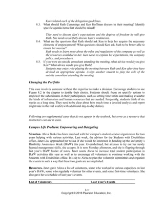 8-5
Copyright © 2016 Pearson Education, Inc.
Ken violated each of the delegation guidelines.
8.3. What should Ruth Cummings and Ken Hoffman discuss in their meeting? Identify
specific agenda items that should be raised?
They need to discuss Ken’s expectations and the degrees of freedom he will give
Ruth. She needs to tactfully discuss Ken’s weaknesses.
8.4. What are the questions that Ruth should ask Ken to help her acquire the necessary
elements of empowerment? What questions should Ken ask Ruth to be better able to
ensure her success?
Ruth needs to learn more about the rules and regulations of the company as well as
the resources available to her. Ken needs to explain his expectations, the company
policy, and procedures.
8.5. If you were an outside consultant attending the meeting, what advice would you give
Ken? What advice would you give Ruth?
Students may enjoy role-playing the meeting between Ruth and Ken after they have
devised an appropriate agenda. Assign another student to play the role of the
outside consultant attending the meeting.
Changing the Portfolio
This case involves someone without the expertise to make a decision. Encourage students to use
Figure 8.2 in the chapter to justify their choice. Students should focus on specific actions to
empower the subordinates in their participation, such as setting time limits and making available
the kinds of information and human resources that are needed. Frequently, students think of six
weeks as a long time. They need to be clear about how much time a detailed analysis and report
might take in the real world (with additional day-to-day duties).
Following are supplemental cases that do not appear in the textbook, but serve as a resource that
instructors can use in class.
Campus Life Problem: Empowering and Delegating
Situation. Alexa Berke has been involved with her campus’s student service organization for two
years helping with various activities. Last week, the advisor for the Students with Disabilities
office, Janet Liu, approached her to ask if she would be interested in heading up the university’s
Disability Awareness Week (DAW) this year. Overwhelmed, but anxious to try out her newly
learned management skills, she accepts. It is now Monday afternoon, and she is flipping through
last year’s DAW binder of notes. Janet wants Alexa to increase total student participation in
DAW activities this year as well as to encourage all volunteers to continue working with the
Students with Disabilities office. It is up to Alexa to plan the volunteer committees and organize
the events in such a way that these two goals are accomplished.
Resources. Janet gave Alexa a list of volunteers, some who worked in various capacities on last
year’s DAW, some who regularly volunteer for other events, and some first-time volunteers. She
also gave her a schedule of last year’s events.
List of Volunteers Last Year’s Events
 