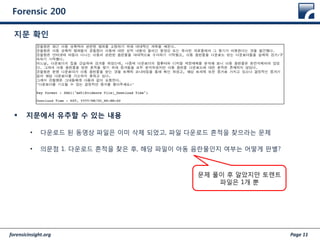 forensicinsight.org Page 11
Forensic 200
 지문에서 유추할 수 있는 내용
• 다운로드 된 동영상 파일은 이미 삭제 되었고, 파일 다운로드 흔적을 찾으라는 문제
• 의문점 1. 다운로드 흔적을 찾은 후, 해당 파일이 아동 음란물인지 여부는 어떻게 판별?
지문 확인
문제 풀이 후 알았지만 토렌트
파일은 1개 뿐
 