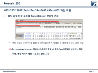 forensicinsight.org Page 15
Forensic 200
 해당 파일의 첫 부분에 TorrentRG.com 문자열 존재
• 해당 파일은 uTorrent를 실행 후 settings.dat 에 설정된 위 경로에 생성된 Seed 파일
※ dir_completed_torrents 경로는 다운로드 완료 시 원본 Seed 파일이 생성되는 경로
이때, 생성 시각이 해당 다운로드 완료 시간
052b585f1808716e1d12eb55aa646fc4984bc862 파일 확인
 