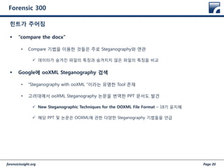 forensicinsight.org Page 20
Forensic 300
 “compare the docx”
• Compare 기법을 이용한 것들은 주로 Steganography와 연관
 데이터가 숨겨진 파일의 특징과 숨겨지지 않은 파일의 특징을 비교
 Google에 ooXML Steganography 검색
• “Steganography with ooXML “이라는 유명한 Tool 존재
• 고려대에서 ooXML Steganography 논문을 번역한 PPT 문서도 발견
 New Steganographic Techniques for the OOXML File Format – 18기 윤지혜
 해당 PPT 및 논문은 OOXML에 관한 다양한 Steganography 기법들을 언급
힌트가 주어짐
 