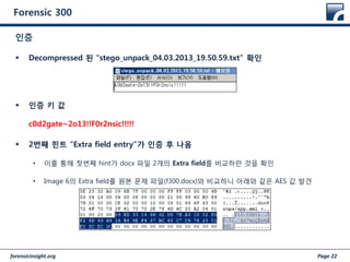 forensicinsight.org Page 22
Forensic 300
 Decompressed 된 “stego_unpack_04.03.2013_19.50.59.txt” 확인
 인증 키 값
c0d2gate~2o13!!F0r2nsic!!!!!
 2번째 힌트 “Extra field entry”가 인증 후 나옴
• 이를 통해 첫번째 hint가 docx 파일 2개의 Extra field를 비교하란 것을 확인
• Image 6의 Extra field를 원본 문제 파일(f300.docx)와 비교하니 아래와 같은 AES 값 발견
인증
 