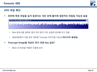 forensicinsight.org Page 25
Forensic 400
 ADS에 특정 파일을 숨겨 놓았다는 것은 문제 풀이에 결정적인 파일일 가능성 높음
• Byte 분포도를 살펴본 결과 차이 없이 거의 균등한 분포를 띄고 있음
• 해킹대회에서 이럴 경우 대부분 Truecrypt 이미지일 가능성 90%(자주 출제됨)
 Truecrypt Image를 마운트 하기 위한 Key 값은?
• Black 과 Hole을 적절히 이용해 보자
ADS 파일 확인
 